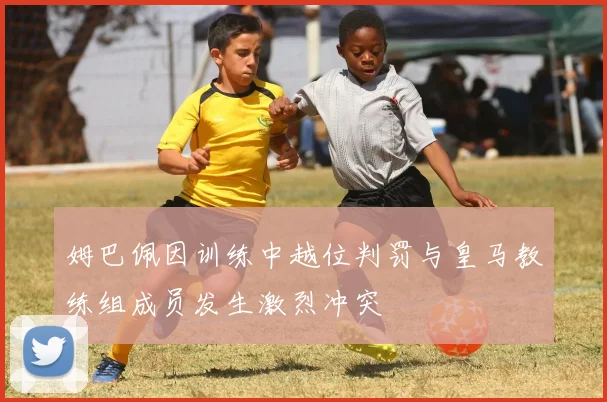 姆巴佩因训练中越位判罚与皇马教练组成员发生激烈冲突