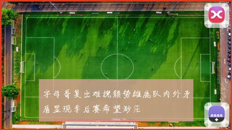 字母哥复出难挽颓势雄鹿队内外矛盾显现季后赛希望渺茫