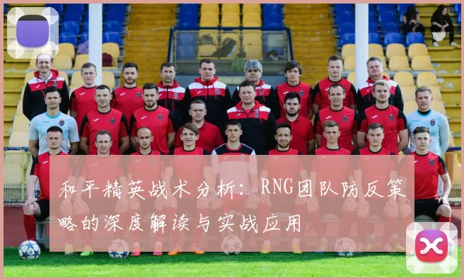 和平精英战术分析:RNG团队防反策略的深度解读与实战应用