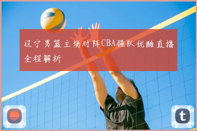 辽宁男篮主场对阵CBA强队优酷直播全程解析