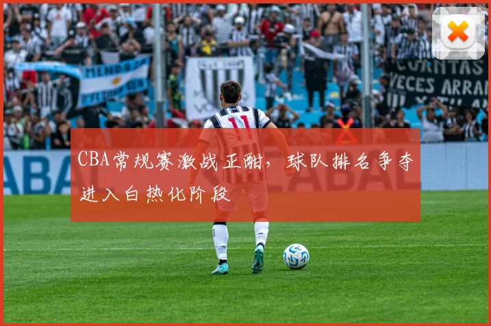 CBA常规赛激战正酣，球队排名争夺进入白热化阶段