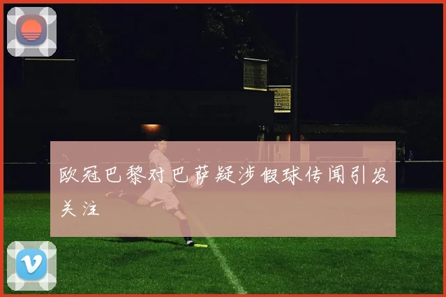 欧冠巴黎对巴萨疑涉假球传闻引发关注