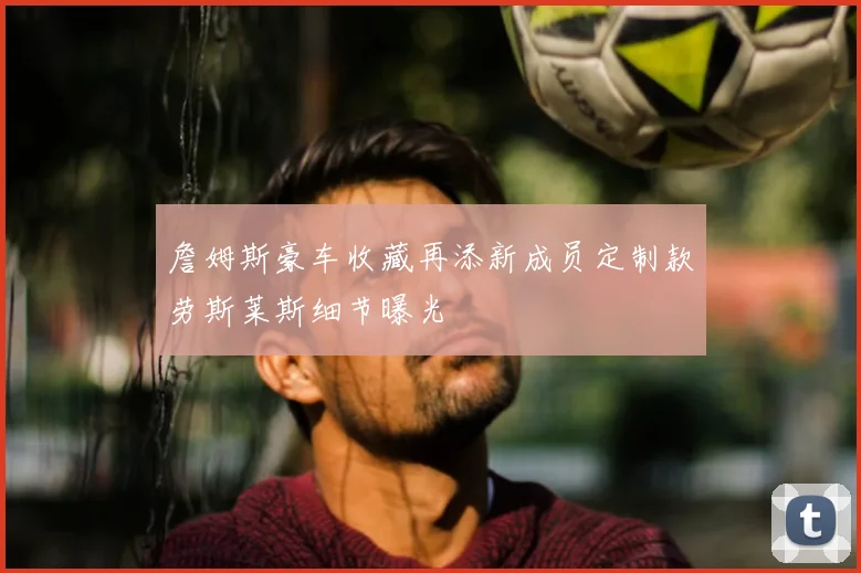 詹姆斯豪车收藏再添新成员定制款劳斯莱斯细节曝光