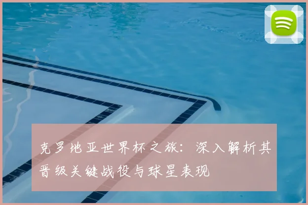 克罗地亚世界杯之旅:深入解析其晋级关键战役与球星表现
