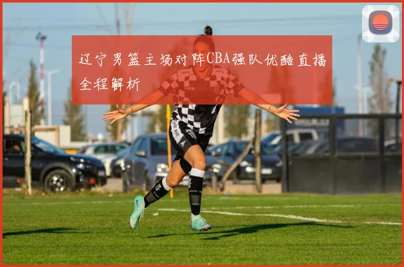 辽宁男篮主场对阵CBA强队优酷直播全程解析