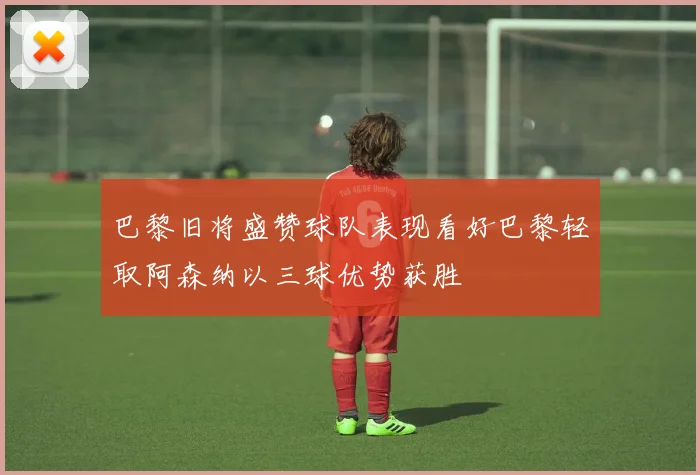 巴黎旧将盛赞球队表现看好巴黎轻取阿森纳以三球优势获胜