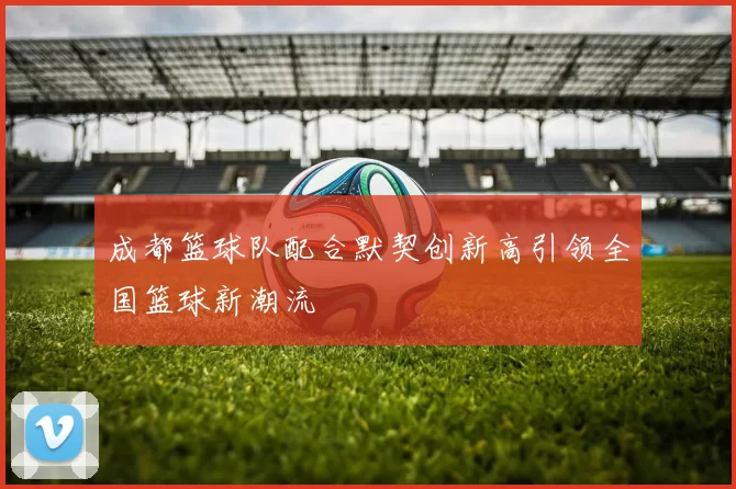 成都篮球队配合默契创新高引领全国篮球新潮流