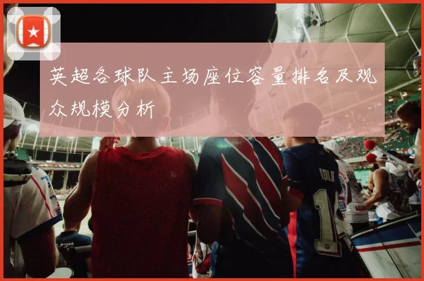 英超各球队主场座位容量排名及观众规模分析