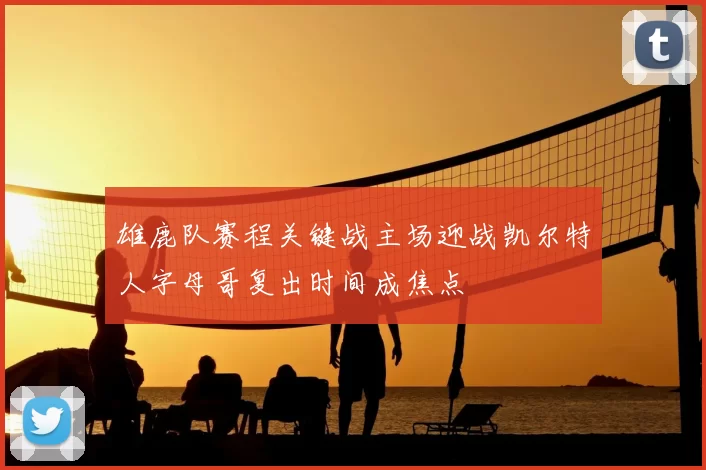 雄鹿队赛程关键战主场迎战凯尔特人字母哥复出时间成焦点