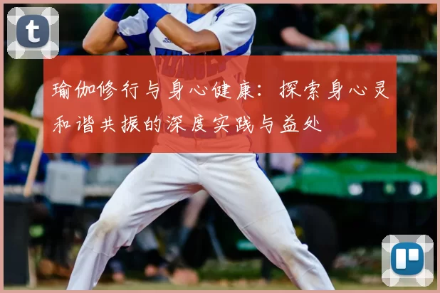 瑜伽修行与身心健康：探索身心灵和谐共振的深度实践与益处