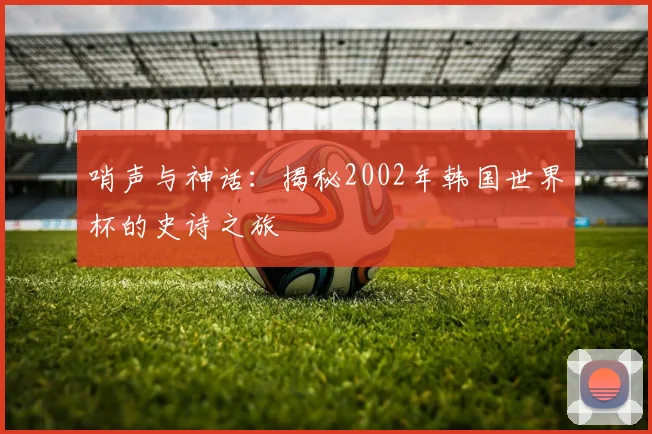 哨声与神话：揭秘2002年韩国世界杯的史诗之旅
