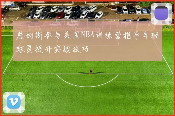 詹姆斯参与美国NBA训练营指导年轻球员提升实战技巧