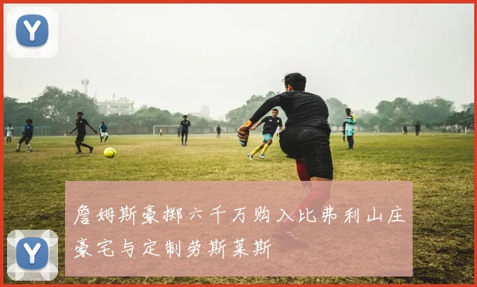 詹姆斯豪掷六千万购入比弗利山庄豪宅与定制劳斯莱斯