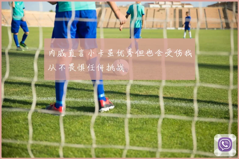 内威直言小卡虽优秀但也会受伤我从不畏惧任何挑战