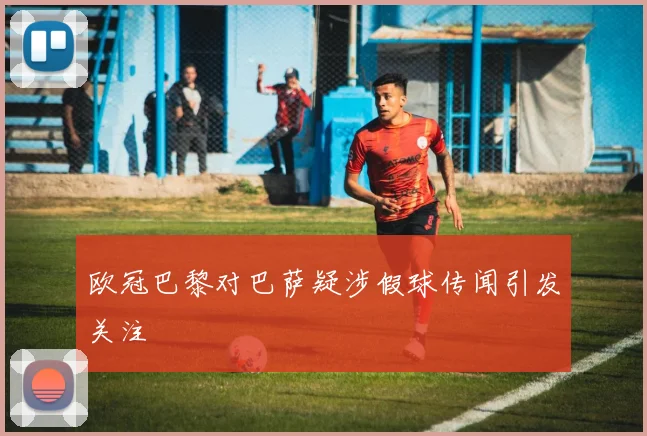 欧冠巴黎对巴萨疑涉假球传闻引发关注