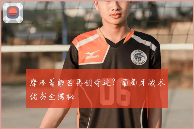 摩洛哥能否再创奇迹？葡萄牙战术优劣全揭秘