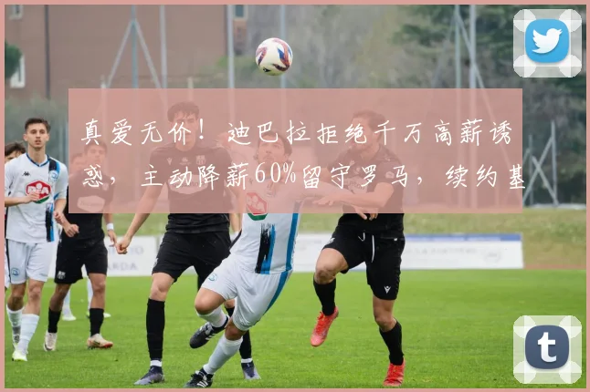 真爱无价!迪巴拉拒绝千万高薪诱惑,主动降薪60%留守罗马,续约基本敲定_欧冠_意甲