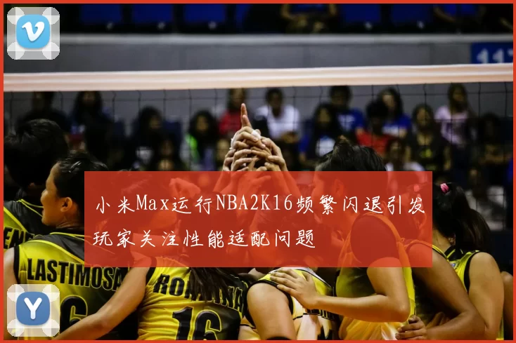 小米Max运行NBA2K16频繁闪退引发玩家关注性能适配问题