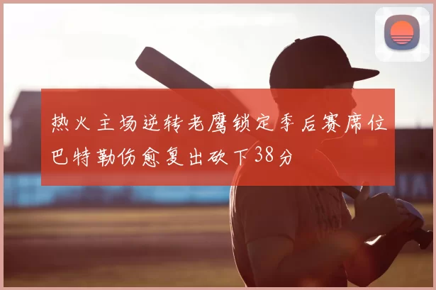 热火主场逆转老鹰锁定季后赛席位巴特勒伤愈复出砍下38分