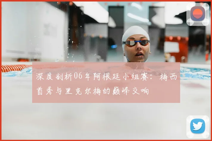 深度剖析06年阿根廷小组赛:梅西首秀与里克尔梅的巅峰交响