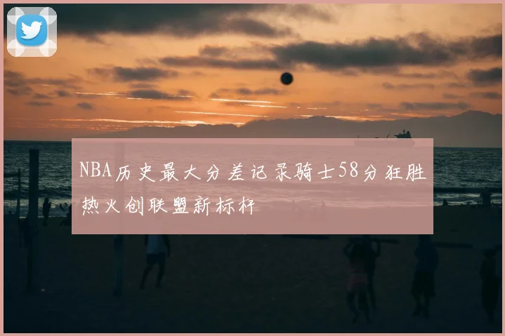 NBA历史最大分差记录骑士58分狂胜热火创联盟新标杆