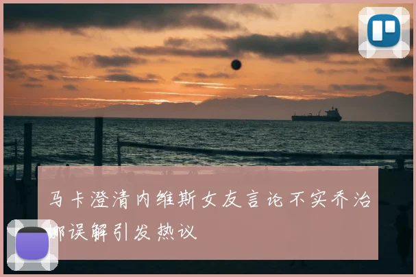 马卡澄清内维斯女友言论不实乔治娜误解引发热议
