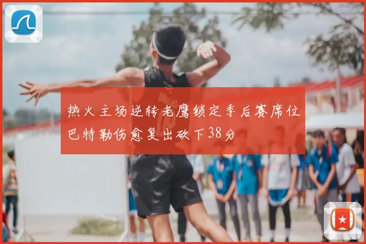 热火主场逆转老鹰锁定季后赛席位巴特勒伤愈复出砍下38分