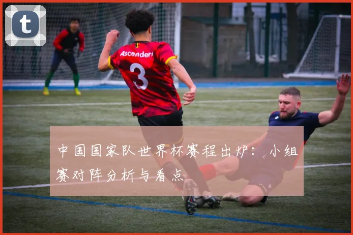 中国国家队世界杯赛程出炉：小组赛对阵分析与看点