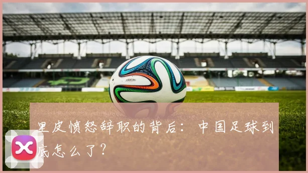 里皮愤怒辞职的背后:中国足球到底怎么了?