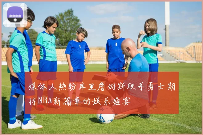 媒体人热盼库里詹姆斯联手勇士期待NBA新篇章的娱乐盛宴