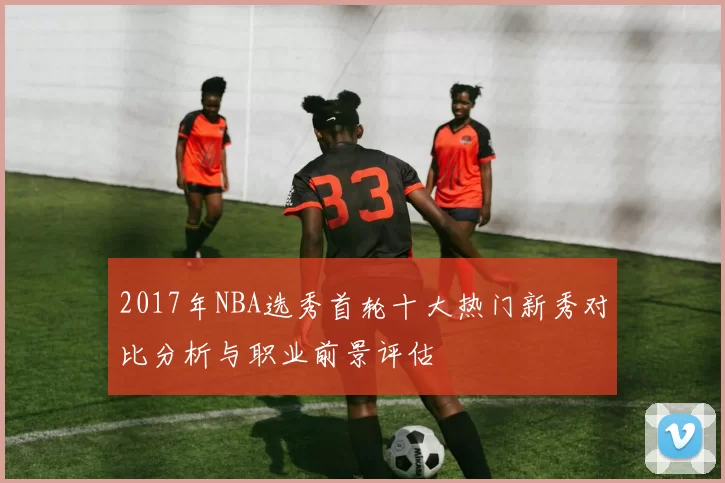 2017年NBA选秀首轮十大热门新秀对比分析与职业前景评估