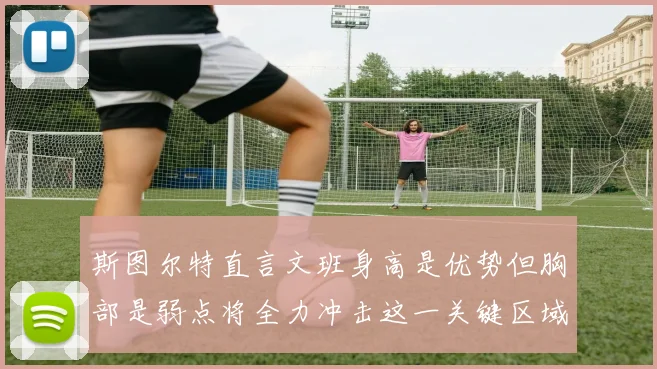 斯图尔特直言文班身高是优势但胸部是弱点将全力冲击这一关键区域