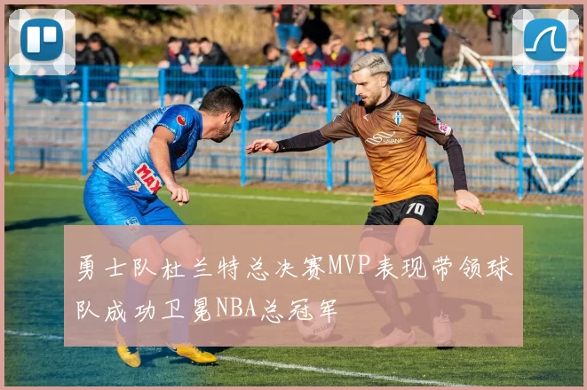 勇士队杜兰特总决赛MVP表现带领球队成功卫冕NBA总冠军