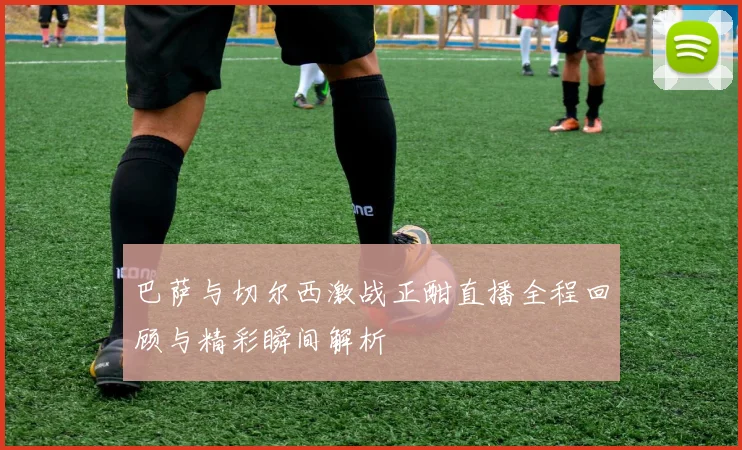 巴萨与切尔西激战正酣直播全程回顾与精彩瞬间解析