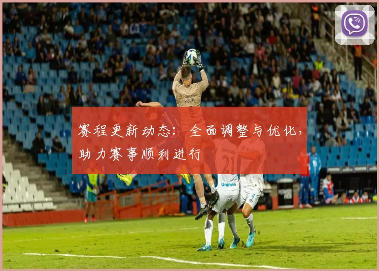 赛程更新动态：全面调整与优化，助力赛事顺利进行