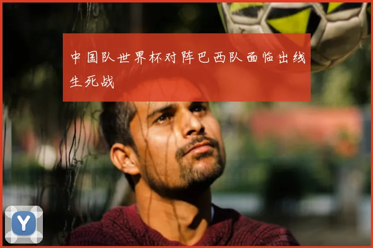 中国队世界杯对阵巴西队面临出线生死战