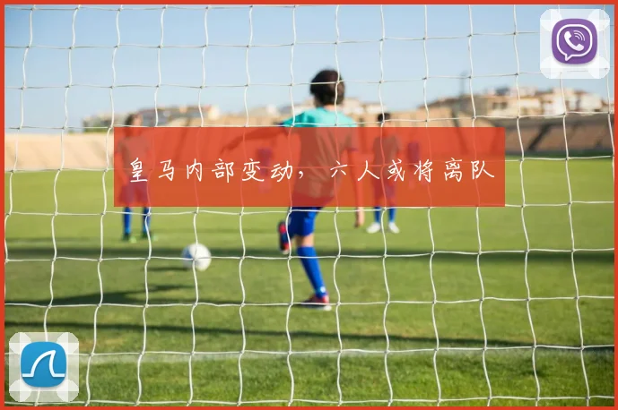 皇马内部变动,六人或将离队