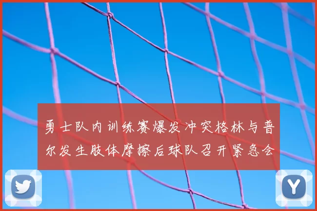勇士队内训练赛爆发冲突格林与普尔发生肢体摩擦后球队召开紧急会议