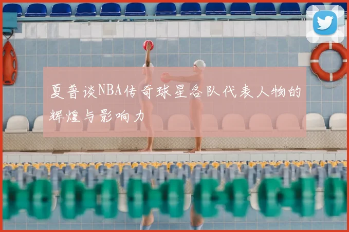 夏普谈NBA传奇球星各队代表人物的辉煌与影响力