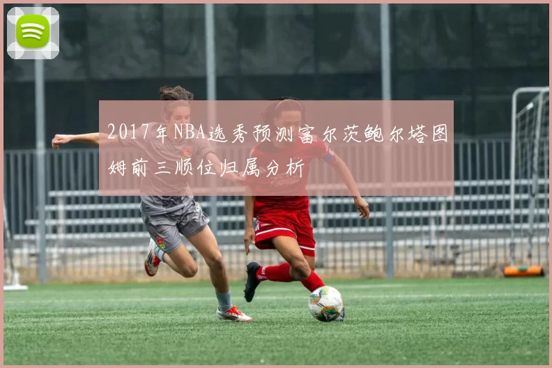 2017年NBA选秀预测富尔茨鲍尔塔图姆前三顺位归属分析