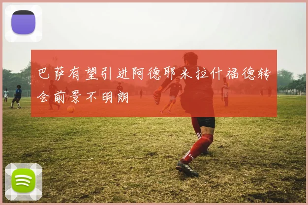 巴萨有望引进阿德耶米拉什福德转会前景不明朗