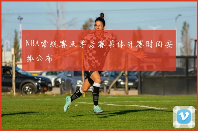 NBA常规赛及季后赛具体开赛时间安排公布