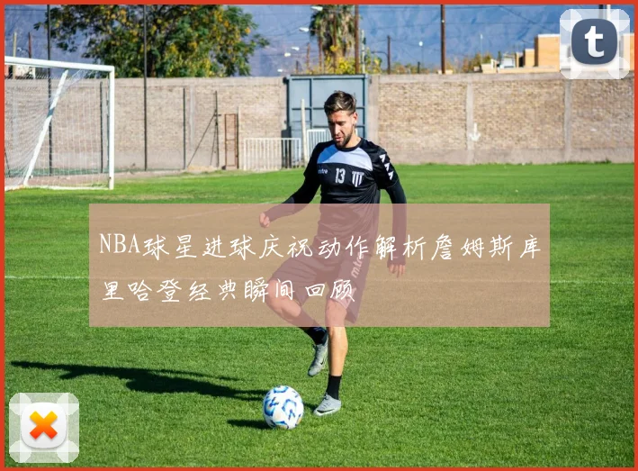 NBA球星进球庆祝动作解析詹姆斯库里哈登经典瞬间回顾