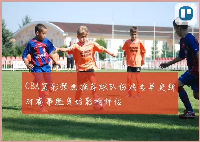 CBA篮彩预测推荐球队伤病名单更新对赛事胜负的影响评估