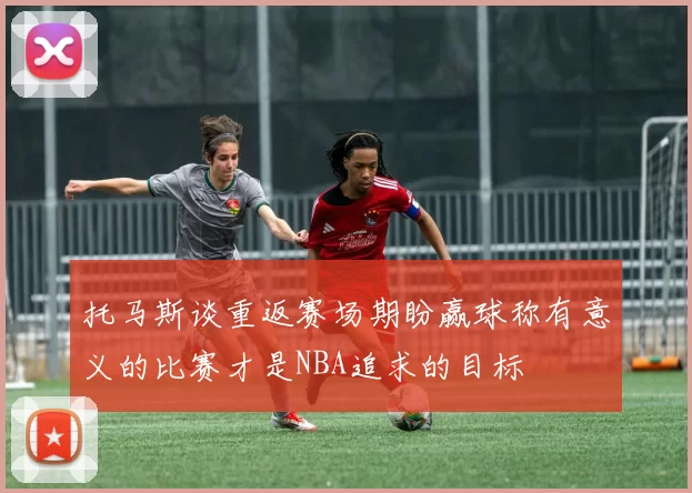 托马斯谈重返赛场期盼赢球称有意义的比赛才是NBA追求的目标