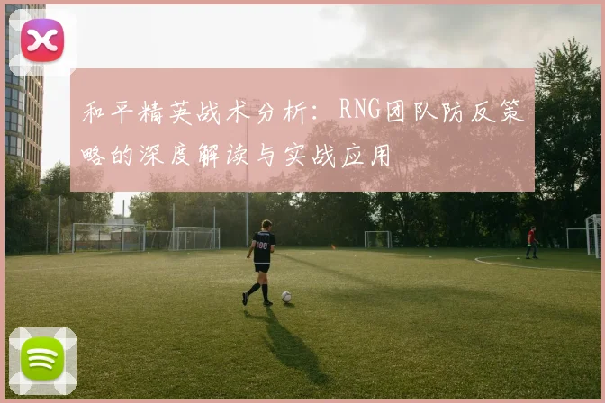 和平精英战术分析:RNG团队防反策略的深度解读与实战应用