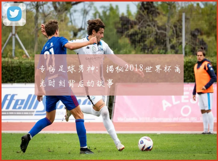 专访足球男神：揭秘2018世界杯高光时刻背后的故事