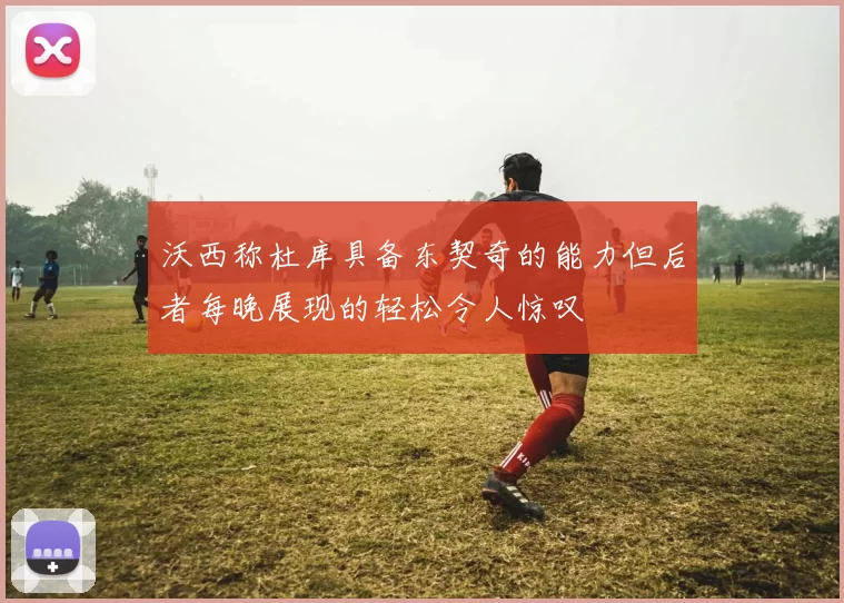 沃西称杜库具备东契奇的能力但后者每晚展现的轻松令人惊叹