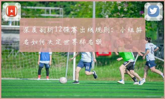 深度剖析12强赛出线规则：小组排名如何决定世界杯名额