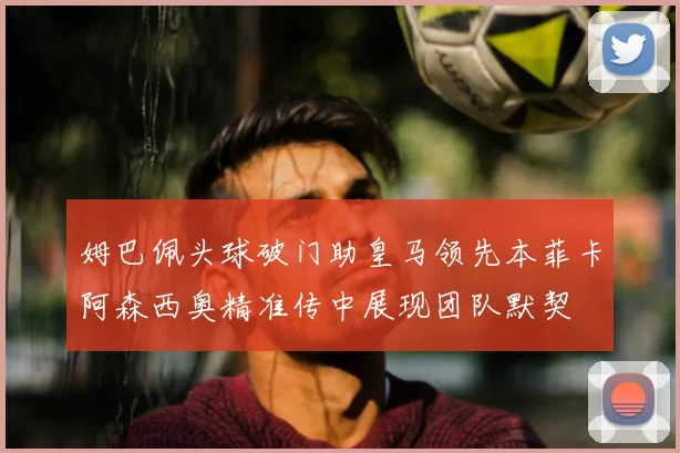 姆巴佩头球破门助皇马领先本菲卡阿森西奥精准传中展现团队默契